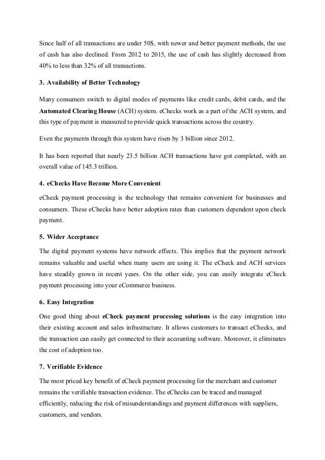 Since half of all transactions are under 50$, with newer and better payment methods, the use
of cash has also declined. From 2012 to 2015, the use of cash has slightly decreased from
40% to less than 32% of all transactions.
3. Availability of Better Technology
Many consumers switch to digital modes of payments like credit cards, debit cards, and the
Automated Clearing House (ACH) system. eChecks work as a part of the ACH system, and
this type of payment is measured to provide quick transactions across the country.
Even the payments through this system have risen by 3 billion since 2012.
It has been reported that nearly 23.5 billion ACH transactions have got completed, with an
overall value of 145.3 trillion.
4. eChecks Have Become More Convenient
eCheck payment processing is the technology that remains convenient for businesses and
consumers. These eChecks have better adoption rates than customers dependent upon check
payment.
5. Wider Acceptance
The digital payment systems have network effects. This implies that the payment network
remains valuable and useful when many users are using it. The eCheck and ACH services
have steadily grown in recent years. On the other side, you can easily integrate eCheck
payment processing into your eCommerce business.
6. Easy Integration
One good thing about eCheck payment processing solutions is the easy integration into
their existing account and sales infrastructure. It allows customers to transact eChecks, and
the transaction can easily get connected to their accounting software. Moreover, it eliminates
the cost of adoption too.
7. Verifiable Evidence
The most priced key benefit of eCheck payment processing for the merchant and customer
remains the verifiable transaction evidence. The eChecks can be traced and managed
efficiently, reducing the risk of misunderstandings and payment differences with suppliers,
customers, and vendors.
 