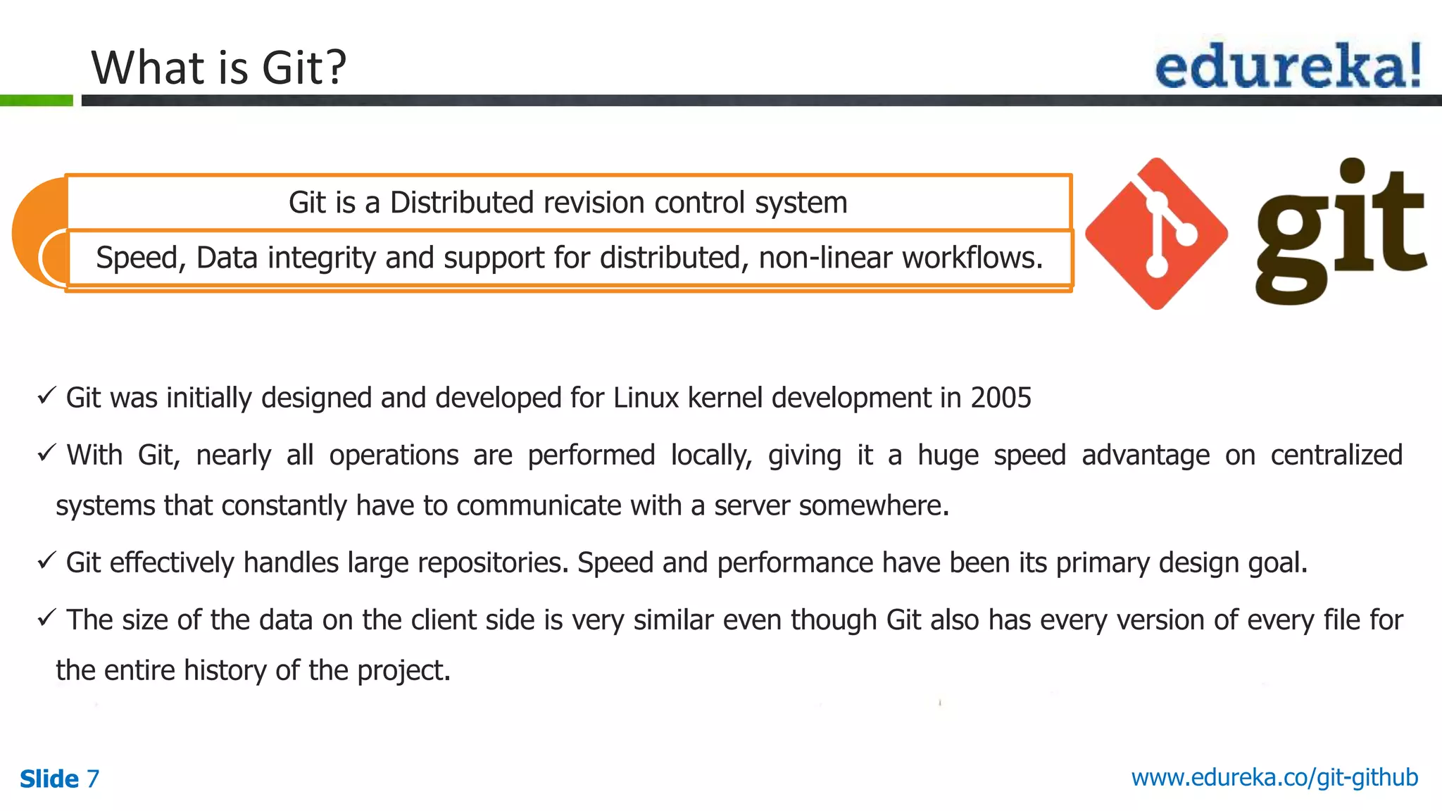 Slide 7 www.edureka.co/git-githubSlide 7
What is Git?
 Git was initially designed and developed for Linux kernel development in 2005
 With Git, nearly all operations are performed locally, giving it a huge speed advantage on centralized
systems that constantly have to communicate with a server somewhere.
 Git effectively handles large repositories. Speed and performance have been its primary design goal.
 The size of the data on the client side is very similar even though Git also has every version of every file for
the entire history of the project.
Git is a Distributed revision control system
Speed, Data integrity and support for distributed, non-linear workflows.
 