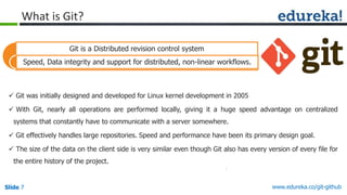 Slide 7 www.edureka.co/git-githubSlide 7
What is Git?
 Git was initially designed and developed for Linux kernel development in 2005
 With Git, nearly all operations are performed locally, giving it a huge speed advantage on centralized
systems that constantly have to communicate with a server somewhere.
 Git effectively handles large repositories. Speed and performance have been its primary design goal.
 The size of the data on the client side is very similar even though Git also has every version of every file for
the entire history of the project.
Git is a Distributed revision control system
Speed, Data integrity and support for distributed, non-linear workflows.
 