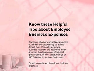 Know these Helpful
Tips about Employee
Business Expenses
Taxpayers who pay work-related expenses
out of their own pocket may be able to
deduct them. Generally, employee
business expenses are deductible if they
are more than two percent of adjusted
gross income. In most cases, they go on
IRS Schedule A, Itemized Deductions.
Other key points about employee business
expenses:
 