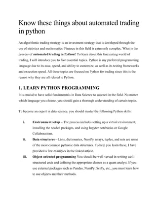 Know these things about automated trading
in python
An algorithmic trading strategy is an investment strategy that is developed through the
use of statistics and mathematics. Finance in this field is extremely complex. What is the
process of automated trading in Python? To learn about this fascinating world of
trading, I will introduce you to five essential topics. Python is my preferred programming
language due to its ease, speed, and ability to customize, as well as its testing frameworks
and execution speed. All these topics are focused on Python for trading since this is the
reason why they are all related to Python.
1. LEARN PYTHON PROGRAMMING
It is crucial to have solid fundamentals in Data Science to succeed in the field. No matter
which language you choose, you should gain a thorough understanding of certain topics.
To become an expert in data science, you should master the following Python skills:
i. Environment setup – The process includes setting up a virtual environment,
installing the needed packages, and using Jupyter notebooks or Google
Collaborations.
ii. Data structures – Lists, dictionaries, NumPy arrays, tuples, and sets are some
of the most common pythonic data structures. To help you learn these, I have
provided a few examples in the linked article.
iii. Object-oriented programming You should be well-versed in writing well-
structured code and defining the appropriate classes as a quant analyst. If you
use external packages such as Pandas, NumPy, SciPy, etc., you must learn how
to use objects and their methods.
 