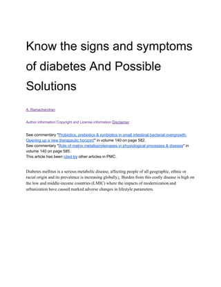 Know the signs and symptoms
of diabetes And Possible
Solutions
A. Ramachandran
Author information​​Copyright and License information​​Disclaimer
See commentary "​Probiotics, prebiotics & synbiotics in small intestinal bacterial overgrowth:
Opening up a new therapeutic horizon!​" in volume 140 on page 582.
See commentary "​Role of matrix metalloproteinases in physiological processes & disease​" in
volume 140 on page 585.
This article has been ​cited by​ other articles in PMC.
Diabetes mellitus is a serious metabolic disease, affecting people of all geographic, ethnic or
racial origin and its prevalence is increasing globally​1​. Burden from this costly disease is high on
the low and middle-income countries (LMIC) where the impacts of modernization and
urbanization have caused marked adverse changes in lifestyle parameters.
 