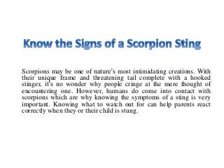 Scorpions may be one of nature’s most intimidating creations. With
their unique frame and threatening tail complete with a hooked
stinger, it’s no wonder why people cringe at the mere thought of
encountering one. However, humans do come into contact with
scorpions which are why knowing the symptoms of a sting is very
important. Knowing what to watch out for can help parents react
correctly when they or their child is stung.
 
