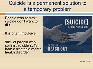 Suicide is a permanent solution to
            a temporary problem
   People who commit
    suicide don’t want to
    die.

   It is often impulsive

   90% of people who
    commit suicide suffer
    from a treatable mental
    health disorder.

                                     Source: AFSP
 