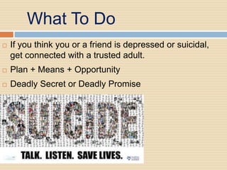 What To Do
   If you think you or a friend is depressed or suicidal,
    get connected with a trusted adult.
   Plan + Means + Opportunity
   Deadly Secret or Deadly Promise
 