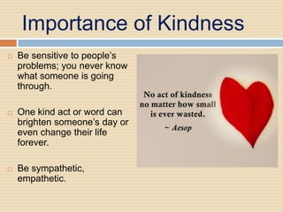 Importance of Kindness
   Be sensitive to people’s
    problems; you never know
    what someone is going
    through.

   One kind act or word can
    brighten someone’s day or
    even change their life
    forever.

   Be sympathetic,
    empathetic.
 