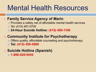Mental Health Resources
   Family Service Agency of Marin
       Provides a safety net of affordable mental health services
       Tel: (415) 491-5700
       24-Hour Suicide Hotline: (415) 499-1100

   Community Institute for Psychotherapy
       Offers quality, affordable counseling and psychotherapy
       Tel: (415) 459-5999

   Suicide Hotline (Spanish)
       1-888-628-9454
 