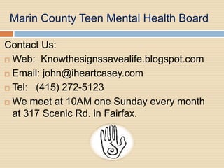 Marin County Teen Mental Health Board

Contact Us:
 Web: Knowthesignssavealife.blogspot.com

 Email: john@iheartcasey.com

 Tel: (415) 272-5123

 We meet at 10AM one Sunday every month
  at 317 Scenic Rd. in Fairfax.
 