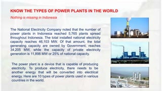 KNOW THE TYPES OF POWER PLANTS IN THE WORLD
Nothing is missing in Indonesia
The National Electricity Company noted that the number of
power plants in Indonesia reached 5,765 plants spread
throughout Indonesia. The total installed national electricity
capacity reaches 46,103 MW. Of that amount, the total
generating capacity are owned by Government, reaches
34,205 MW, while the capacity of private electricity
generation is 11,898 MW or 25% of national capacity.
The power plant is a device that is capable of producing
electricity. To produce electricity, there needs to be
another energy that will be converted into electrical
energy. Here are 10 types of power plants used in various
countries in the world.
 