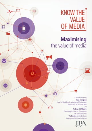 A report for the IPA by
Paul Sturgeon
Head of Modelling & Advertising Effectiveness,
Mindshare UK, GroupM,WPP
and
Andrew J. Willshire
Data Analytics Director, Posterscope
with contributions from
Vic Davies, Senior Lecturer, 
Buckinghamshire New University
Maximising
the value of media
 