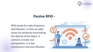 RFID stands for radio-frequency
identification. It relies on radio
waves for wirelessly transmitting
the identity of the object. It
contains a reader and
transponders. It is low
maintenance and cost-effective.
Passive RFID -
 