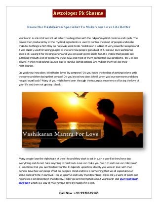 Call Now: +91 9928615165
Know the Vashikaran Specialist To Make Your Love Life Better
Vashikaran is a kind of ancient art which has begotten with the help of mystical mantras and spells. The
power then produced by all the mystical ingredients is used to control the mind of people and make
them to do things which they do not even want to do. Vashikaran is a kind of very powerful weapon and
it was mostly used for wrong purposes that are how people got afraid of it. But our love vashikaran
specialist is using it for helping others and you can easily get his help too. It is visible that people are
suffering through a lot of problems these days and most of them are having love problems. The ups and
downs in their relationship caused due to various complications, are making them to lose their
relationships.
Do you know how does it feel to be loved by someone? Do you know the feeling of getting in love with
the some and then losing that person? Do you know how does it feel when you love someone and does
not get loved back? Many of you might have been through the traumatic experience of losing the love of
your life and then not getting it back.
Many people lose the right track of their life and they start to act in such a way like they have lost
everything and do not have anything to hold back. Love can make you feel rich and love can rob you of
all emotions that you ever had in your life. It depends upon how deeply you were in love with that
person. Love has very deep effect on people's mind and love is something that we all experience at
some point of time in our lives. It is so colorful and lively that describing love is only a work of poets and
no one else can describe it that deeply. Today we are here to talk about vashikaran and love vashikaran
specialist, which is a way of making your love life happy if it is not.
 