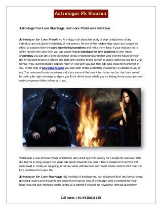 Call Now: +91 9928615165
Astrologer for Love Marriage and Love Problems Solution
Astrologer for Love Problem: Astrology is all about the study of stars and planets of any
individual and calculates the destiny of that person. For any of the relationship issues you can get an
effective solution from the astrologer for love problems and make them fixed. If your relationship is
suffering with the same then you can do get help of astrologer for love problems. By the mean
of astrology you can get a clear prediction on your relationship and what would be the future of your
life. If you want to have a change into that, only need to follow certain solutions which we will be giving
to you. If you want to make someone fallen in love with you, but that person is showing no interest in
you. By the help of Love Magic Expert you can come to know whether that person is suitable to you or
not. You only need to ask once to us and share some of the basic information and on that basis we will
be casting the right astrology and give you fix for all the issue which you are facing. And you can get very
easily any person fallen in love with you.
Vashikaran is one of those things which have been existing in this society for a long time. But even after
existing for so long, people had same perception towards this occult. They considered it harmful and
never used it. Today we are going to tell you what vashikaran is and how it can be used to eliminate the
love problems from your life.
Astrologer for Love Marriage: By the help of astrology you can influence life of any human being,
get easier access over thoughts and spirit of any human. Any of the human who is resistant for your
happiness and love marriage can be under your control if you will be having the right solutions from
 