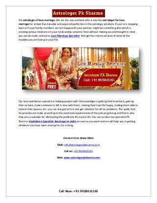 Call Now: +91 9928615165
the astrologer of love marriage. We are the one and best who is into the astrologer for love
marriage for almost five decades and acquired perfection in the astrology solutions. If you’re is stepping
back or if your family members are not happy with your partner, might be something else which is
creating serious hindrance in your relationship concerns then without making second thought in mind
you can do make contact to Love Marriage Specialist. And get the instant solution of what all the
troubles you are facing in your life.
Our love vashikaran specialist is helping people with his knowledge in getting their love back, getting
their ex back, make someone to fall in love with them, making their love life happy, making them able to
control their spouse, etc. you can also get to him and get solutions for all his problems. The spells that
he provides are made according to the need and requirements of the person grieving and that is why
they are so suitable for eliminating the problems from your life. You can contact our specialist PK
Sharma- Vashikaran Specialist Astrologer in India as soon as you want and we will help you in getting
whatever you have been craving for, for so long.
Contact Us to Know More
Mail: info@astrologerpksharma.com
Call on: +91 9928615165
Web: www.astrologerpksharma.com
 