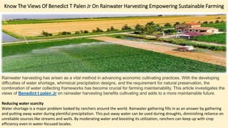 Know The Views Of Benedict T Palen Jr On Rainwater Harvesting Empowering Sustainable Farming
Rainwater harvesting has arisen as a vital method in advancing economic cultivating practices. With the developing
difficulties of water shortage, whimsical precipitation designs, and the requirement for natural preservation, the
combination of water collecting frameworks has become crucial for farming maintainability. This article investigates the
views of Benedict t palen Jr on rainwater harvesting benefits cultivating and adds to a more maintainable future.
Reducing water scarcity
Water shortage is a major problem looked by ranchers around the world. Rainwater gathering fills in as an answer by gathering
and putting away water during plentiful precipitation. This put-away water can be used during droughts, diminishing reliance on
unreliable sources like streams and wells. By moderating water and boosting its utilization, ranchers can keep up with crop
efficiency even in water-focused locales.
 
