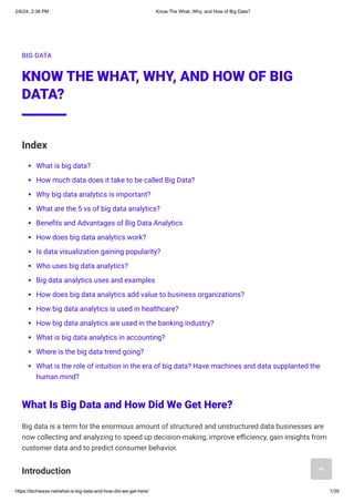2/6/24, 2:38 PM Know The What, Why, and How of Big Data?
https://techwave.net/what-is-big-data-and-how-did-we-get-here/ 1/39
BIG DATA
KNOW THE WHAT, WHY, AND HOW OF BIG
DATA?
Index
What is big data?
How much data does it take to be called Big Data?
Why big data analytics is important?
What are the 5 vs of big data analytics?
Benefits and Advantages of Big Data Analytics
How does big data analytics work?
Is data visualization gaining popularity?
Who uses big data analytics?
Big data analytics uses and examples
How does big data analytics add value to business organizations?
How big data analytics is used in healthcare?
How big data analytics are used in the banking industry?
What is big data analytics in accounting?
Where is the big data trend going?
What is the role of intuition in the era of big data? Have machines and data supplanted the
human mind?
What Is Big Data and How Did We Get Here?
Big data is a term for the enormous amount of structured and unstructured data businesses are
now collecting and analyzing to speed up decision-making, improve efficiency, gain insights from
customer data and to predict consumer behavior.
Introduction
 