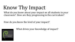 Know Thy Impact
What do you know about your impact on all students in your
classroom? How are they progressing in the curriculum?
How do you know the level of your impact?
What drives your knowledge of impact?
 