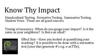 Know Thy Impact
Standardised Testing. Formative Testing. Summative Testing.
Student Voice. These are all good sources.
Timing of measures. When do you gauge your impact? Is it the
same as your neighbour? Is there an ideal?
Effect Size – Have you looked at quantifying your
teaching? It is possible to be done with a normative
test (ones that generate #’s e.g. e-asTTle).
 