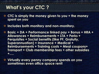 What’s your CTC ?
CTC is simply the money given to you + the money
spent on you
Includes both monitory and non-monitory.
Basic + DA + Performance linked pay + Bonus + HRA +
Allowances + Reimbursements + LTA + Perks +
Perquisites + Social benefits (like PF, Gratuity,
Superannuation) + Insurance + Medical +
Reimbursements + Training costs + Meal coupons+
Transport + Club membership fees + other subsidies
+….
Virtually every penny company spends on you
sometimes even office space rent!
 