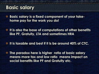 Basic salary
 Basic salary is a fixed component of your take-
 home pay for the work you do!

 It is also the base of computations of other benefits
 like PF, Gratuity, LTA and sometimes HRA

 It is taxable and best if it is be around 40% of CTC.

 The paradox here is higher ratio of basic salary
 means more tax and low ratio means impact on
 social benefits like PF and Gratuity etc.
 