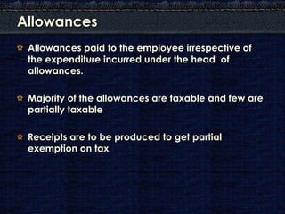 Allowances
 Allowances paid to the employee irrespective of
 the expenditure incurred under the head of
 allowances.

 Majority of the allowances are taxable and few are
 partially taxable

 Receipts are to be produced to get partial
 exemption on tax
 