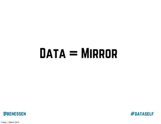 Data = Mirror
“I think that self-awareness is about mirroring yourself, seeing
yourself, in whatever it is that you do.
I'm using a Jawbone UP to mirror my activity so I can "see" it. If
I meditated more, I'd notice recurring thoughts, etc. This is
another modality of the same sort of awareness gathering”
@benessen
Friday, 7 March 2014

#dataself

 
