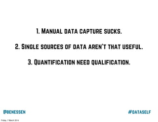 1. Manual data capture sucks.
2. Single sources of data aren’t that useful.
3. Quantification need qualification.
4. Knowledge alone doesn’t change behaviour.

@benessen
Friday, 7 March 2014

#dataself

 