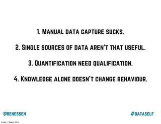 1. Manual data capture sucks.
2. Single sources of data aren’t that useful.
3. Quantification need qualification.
4. Knowledge alone doesn’t change behaviour.

@benessen
Friday, 7 March 2014

#dataself

 