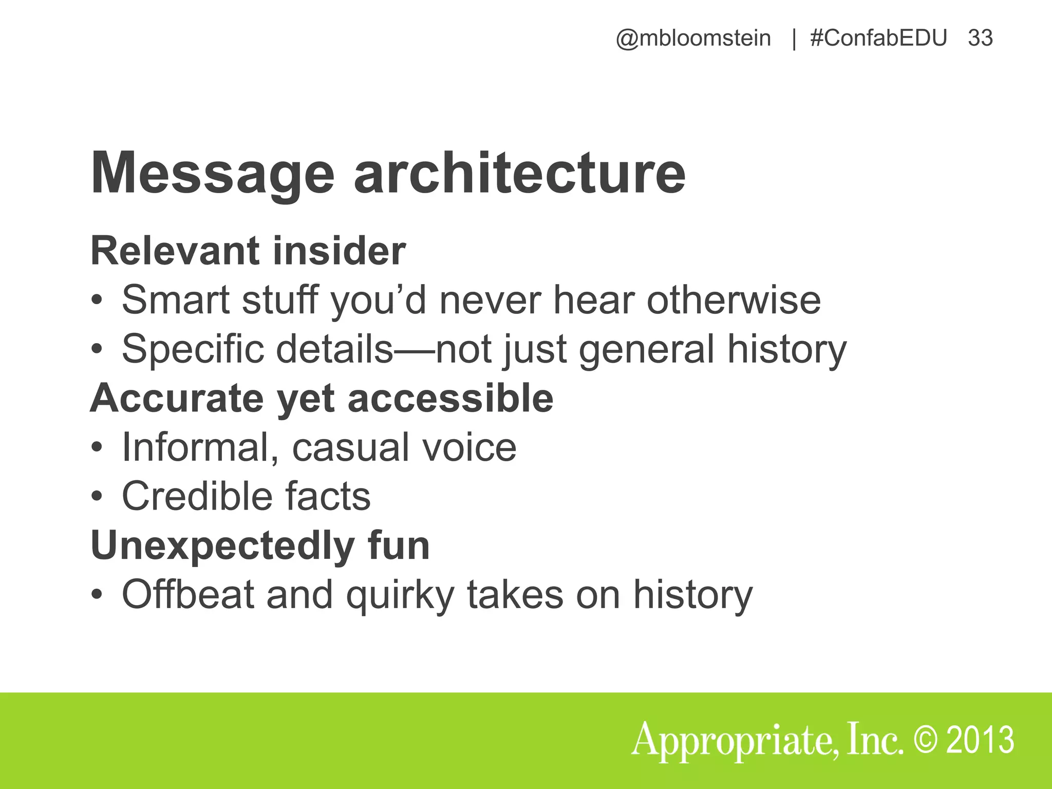@mbloomstein | #ConfabEDU 33
© 2013
Message architecture
Relevant insider
• Smart stuff you’d never hear otherwise
• Specific details—not just general history
Accurate yet accessible
• Informal, casual voice
• Credible facts
Unexpectedly fun
• Offbeat and quirky takes on history
 