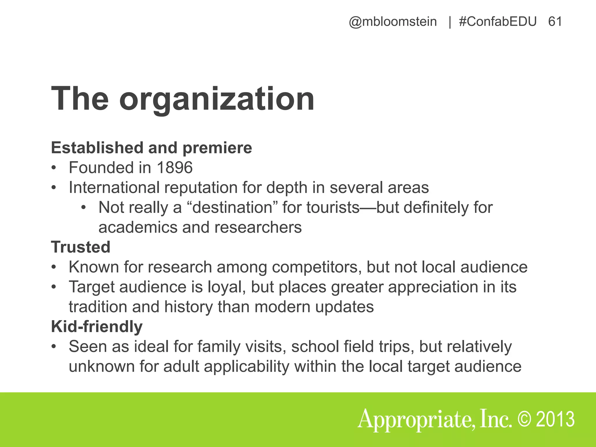@mbloomstein | #ConfabEDU 61
© 2013
The organization
Established and premiere
• Founded in 1896
• International reputation for depth in several areas
• Not really a “destination” for tourists—but definitely for
academics and researchers
Trusted
• Known for research among competitors, but not local audience
• Target audience is loyal, but places greater appreciation in its
tradition and history than modern updates
Kid-friendly
• Seen as ideal for family visits, school field trips, but relatively
unknown for adult applicability within the local target audience
 