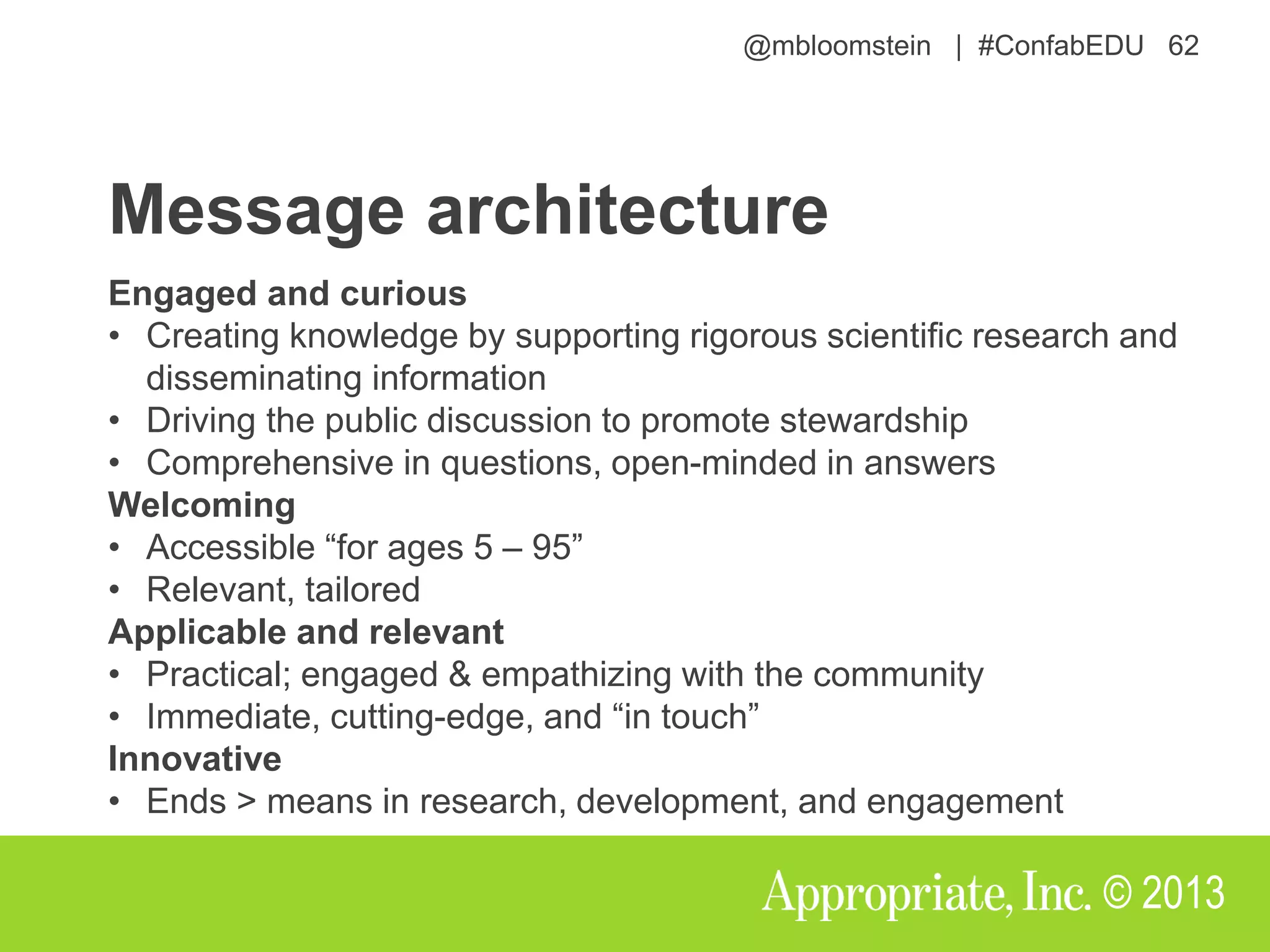 @mbloomstein | #ConfabEDU 62
© 2013
Message architecture
Engaged and curious
• Creating knowledge by supporting rigorous scientific research and
disseminating information
• Driving the public discussion to promote stewardship
• Comprehensive in questions, open-minded in answers
Welcoming
• Accessible “for ages 5 – 95”
• Relevant, tailored
Applicable and relevant
• Practical; engaged & empathizing with the community
• Immediate, cutting-edge, and “in touch”
Innovative
• Ends > means in research, development, and engagement
 