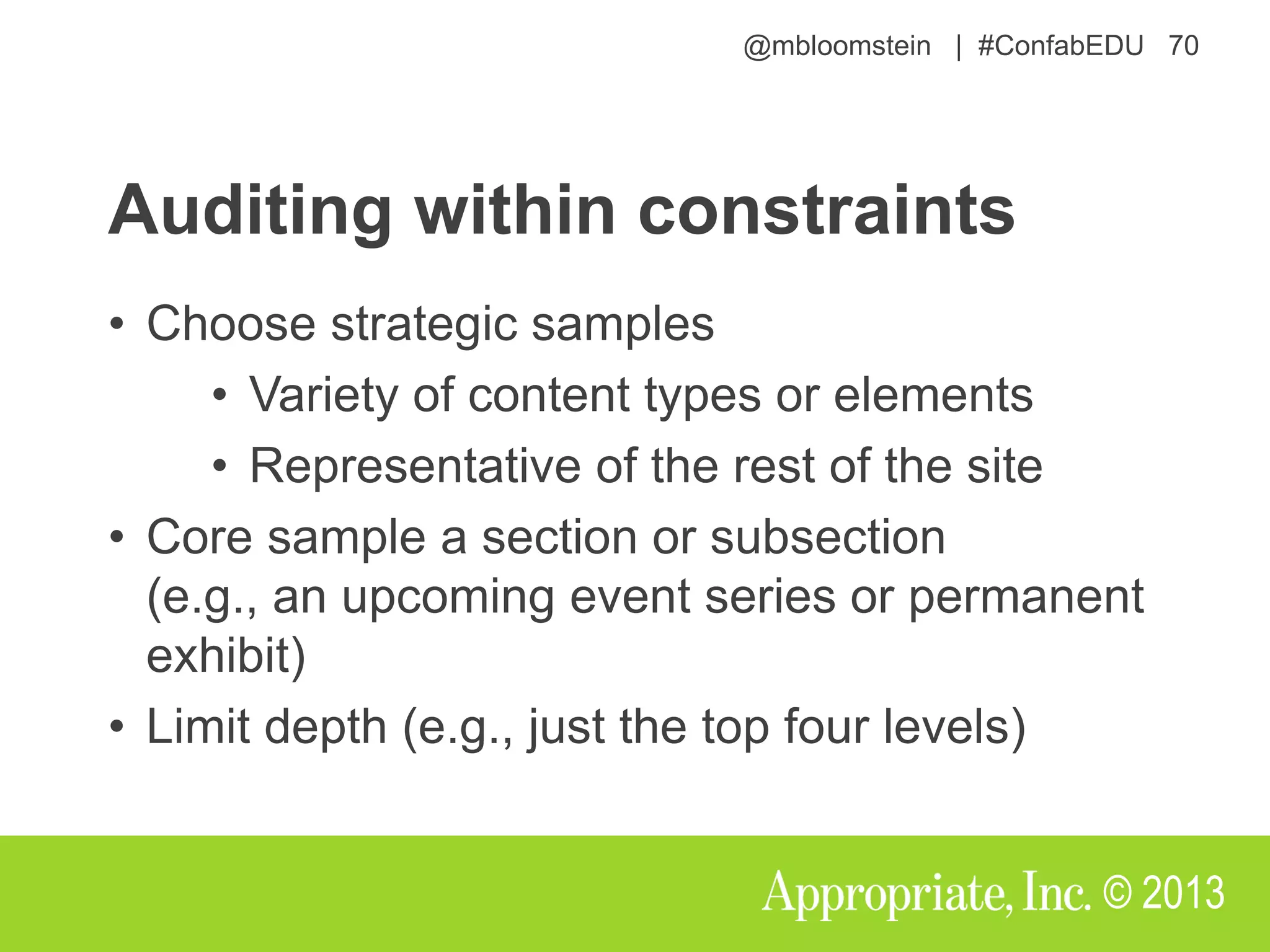 @mbloomstein | #ConfabEDU 70
© 2013
Auditing within constraints
• Choose strategic samples
• Variety of content types or elements
• Representative of the rest of the site
• Core sample a section or subsection
(e.g., an upcoming event series or permanent
exhibit)
• Limit depth (e.g., just the top four levels)
 