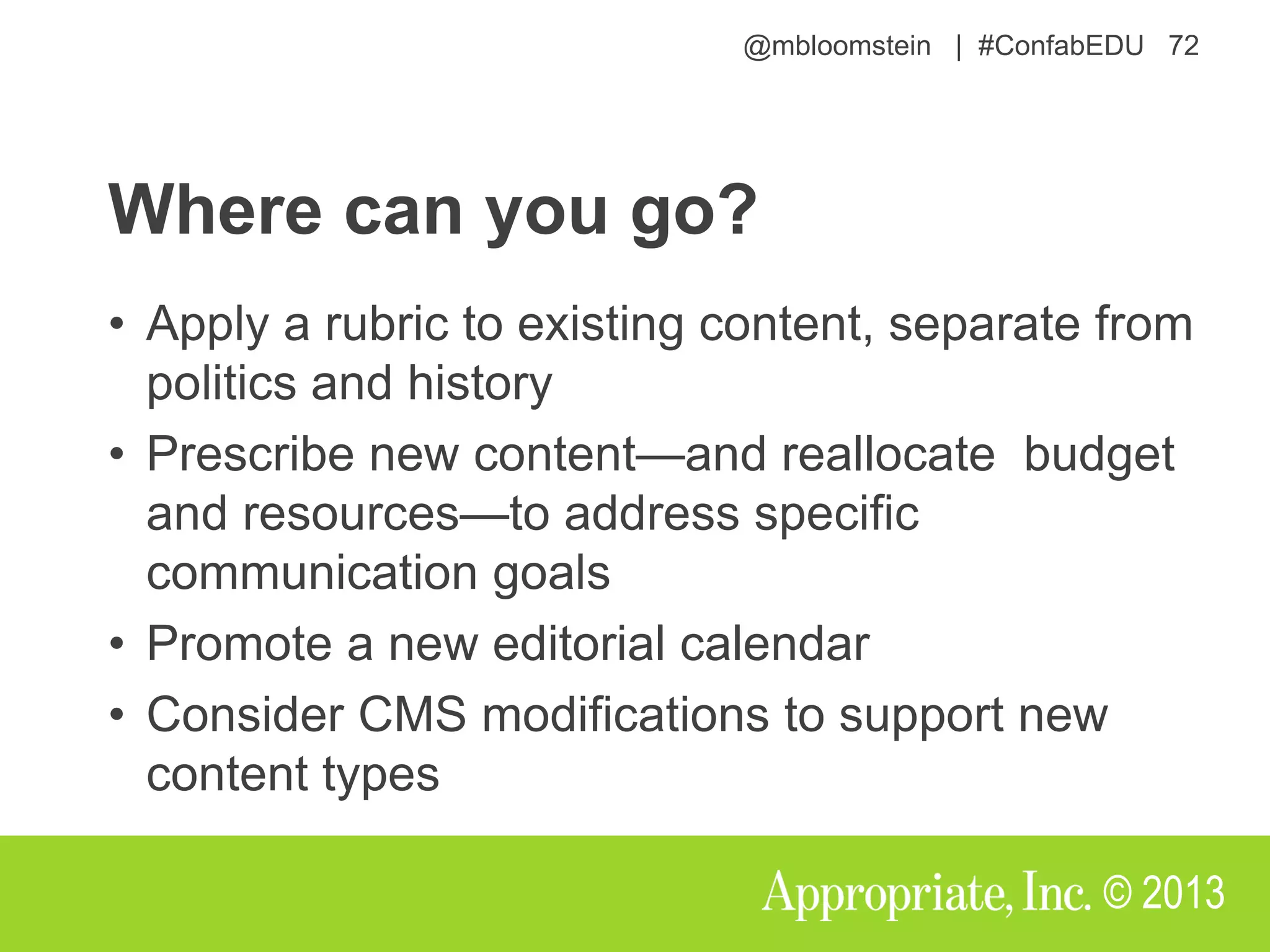 @mbloomstein | #ConfabEDU 72
© 2013
Where can you go?
• Apply a rubric to existing content, separate from
politics and history
• Prescribe new content—and reallocate budget
and resources—to address specific
communication goals
• Promote a new editorial calendar
• Consider CMS modifications to support new
content types
 