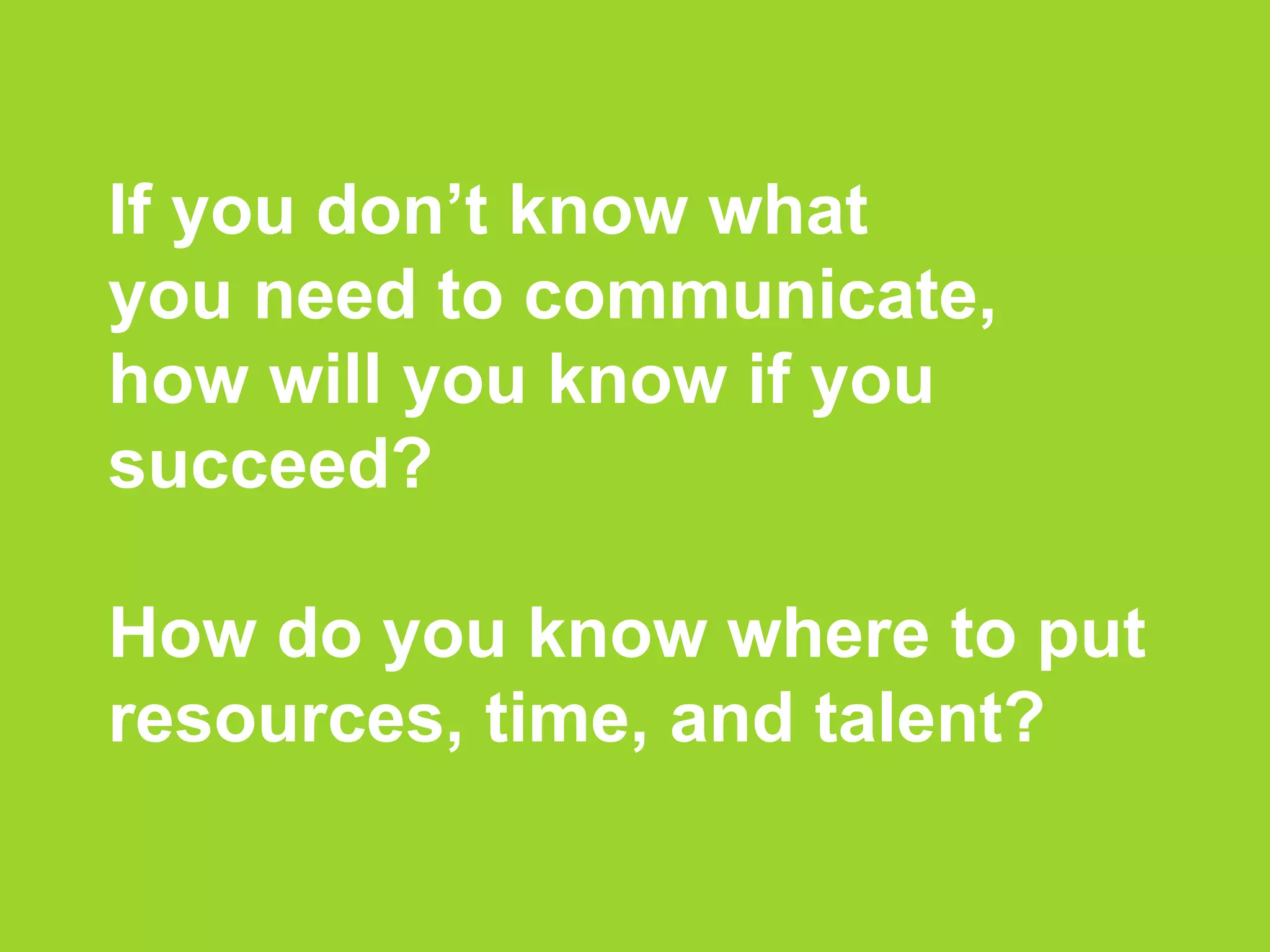 If you don’t know what
you need to communicate,
how will you know if you
succeed?
How do you know where to put
resources, time, and talent?
 