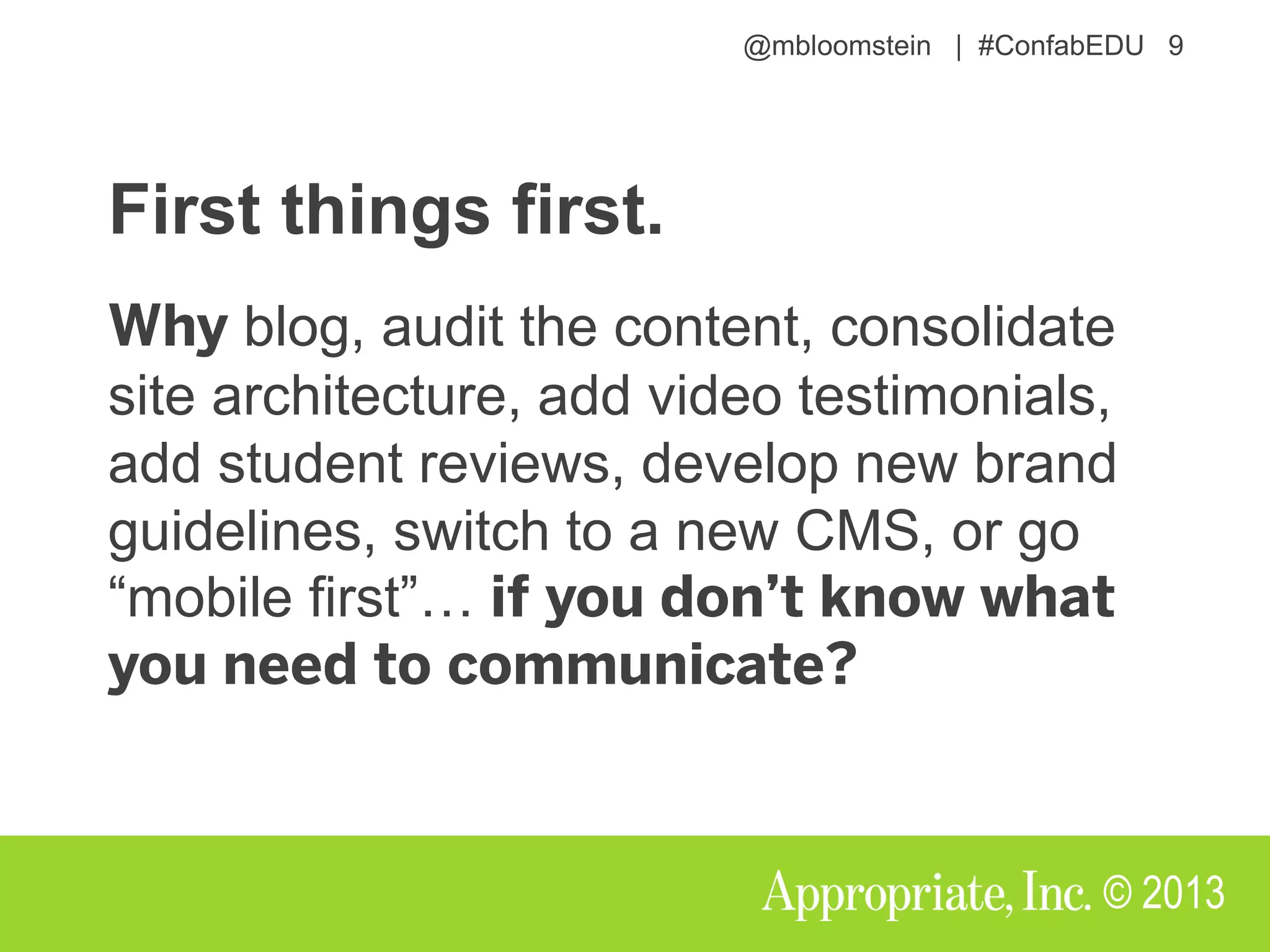 @mbloomstein | #ConfabEDU 9
© 2013
First things first.
blog, audit the content, consolidate
site architecture, add video testimonials,
add student reviews, develop new brand
guidelines, switch to a new CMS, or go
“mobile first”…
 