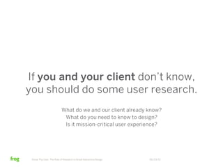 If you and your client don’t know,
you should do some user research.
                           What do we and our client already know?
                            What do you need to know to design?
                            Is it mission-critical user experience?




 Know Thy User: The Role of Research in Great Interactive Design   06/23/12
 
