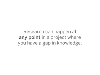 Research can happen at
any point in a project where
you have a gap in knowledge.
 