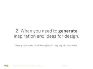 2. When you need to generate
 inspiration and ideas for design.
    Seeing how users think through what they say, do, and make.




Know Thy User: The Role of Research in Great Interactive Design   06/23/12
 