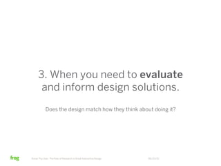 3. When you need to evaluate
      and inform design solutions.
            Does the design match how they think about doing it?




Know Thy User: The Role of Research in Great Interactive Design   06/23/12
 