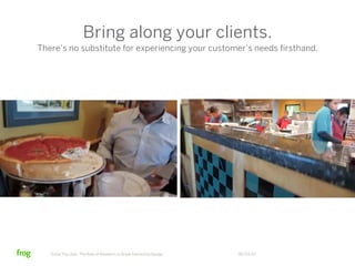 Bring along your clients.
There’s no substitute for experiencing your customer’s needs firsthand.




   Know Thy User: The Role of Research in Great Interactive Design   06/23/12
 