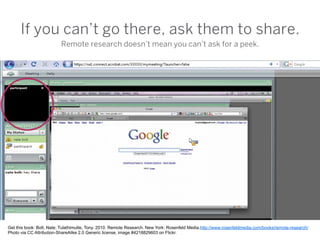 If you can’t go there, ask them to share.
                          Remote research doesn’t mean you can’t ask for a peek.




Get this book: Bolt, Nate; Tulathimutte, Tony. 2010. Remote Research. New York: Rosenfeld Media.http://www.rosenfeldmedia.com/books/remote-research/
Photo via CC Attribution-ShareAlike 2.0 Generic license, image #4218829603 on Flickr.
 