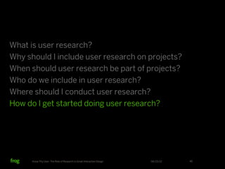 What is user research?
Why should I include user research on projects?
When should user research be part of projects?
Who do we include in user research?
Where should I conduct user research?
How do I get started doing user research?




      Know Thy User: The Role of Research in Great Interactive Design   06/23/12   40
 