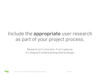 Include the appropriate user research
    as part of your project process.
                          Research isn’t a line item. It isn’t optional.
                        It’s integral to understanding what to design.




  Know Thy User: The Role of Research in Great Interactive Design   06/23/12
 