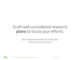 Craft well-considered research
    plans to focus your efforts.
                          See the attached handout for a deep dive
                                 into how to construct one.




Know Thy User: The Role of Research in Great Interactive Design   06/23/12
 