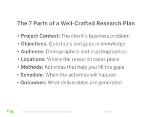 The 7 Parts of a Well-Crafted Research Plan

• Project Context: The client’s business problem
• Objectives: Questions and gaps in knowledge
• Audience: Demographics and psychographics
• Locations: Where the research takes place
• Methods: Activities that help you fill the gaps
• Schedule: When the activities will happen
• Outcomes: What deliverables are generated




  Know Thy User: The Role of Research in Great Interactive Design   06/23/12
 