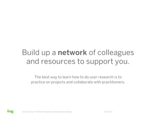 Build up a network of colleagues
 and resources to support you.
            The best way to learn how to do user research is to
          practice on projects and collaborate with practitioners.




Know Thy User: The Role of Research in Great Interactive Design   06/23/12
 