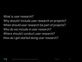 What is user research?
Why should I include user research on projects?
When should user research be part of projects?
Who do we include in user research?
Where should I conduct user research?
How do I get started doing user research?




      Know Thy User: The Role of Research in Great Interactive Design   06/23/12   55
 