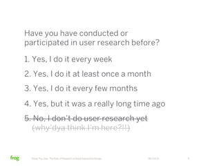 Have you have conducted or
participated in user research before?

1. Yes, I do it every week
2. Yes, I do it at least once a month
3. Yes, I do it every few months
4. Yes, but it was a really long time ago
5. No, I don’t do user research yet
  (why’dya think I’m here?!!)


  Know Thy User: The Role of Research in Great Interactive Design   06/23/12   6
 
