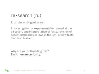 re•search (n.)
1. careful or diligent search

2. investigation or experimentation aimed at the
discovery and interpretation of facts, revision of
accepted theories or laws in the light of new facts,
blah blah blah etc.



Why are you still reading this?
Basic human curiosity.




  Know Thy User: The Role of Research in Great Interactive Design   06/23/12   8
 