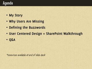 Agenda

  • MY STORY

  • WHY USERS ARE MISSING

  • DEFINING THE BUZZWORDS

  • USER CENTERED DESIGN + SHAREPOINT
    WALKTHROUGH

  • Q&A

  *resources av
              ailable at end of slide deck
 